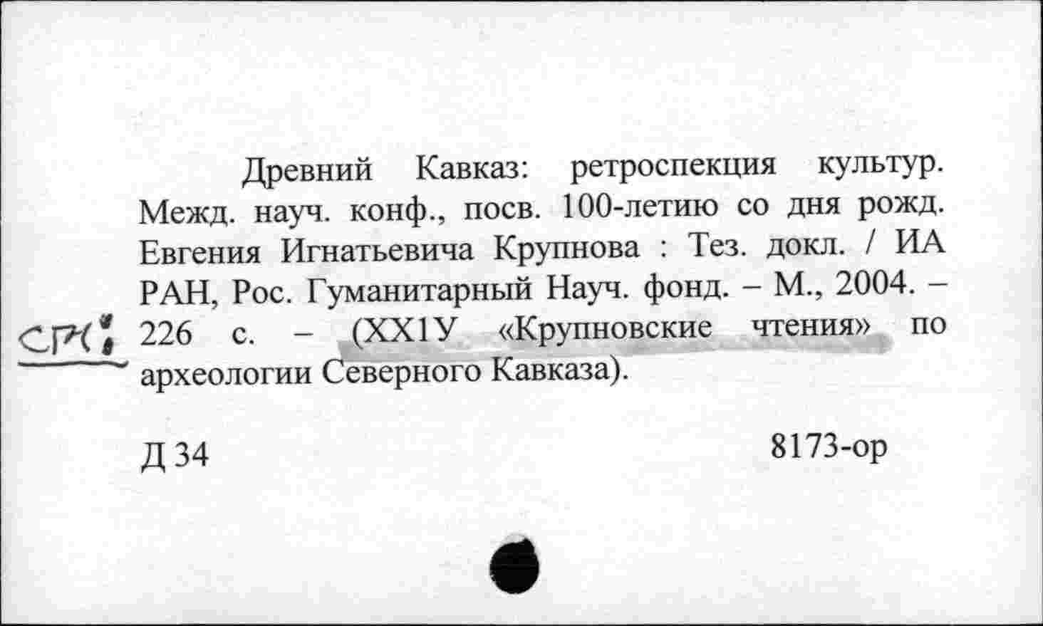 ﻿Древний Кавказ: ретроспекция культур. Межд. науч, конф., поев. 100-летию со дня рожд. Евгения Игнатьевича Крупнова : Тез. докл. / ИА РАН, Рос. Гуманитарный Науч. фонд. - М., 2004. -CPti 226 с. - (XXIУ «Крупновские чтения» по археологии Северного Кавказа).
Д34
8173-ор